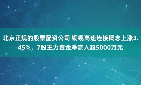 北京正规的股票配资公司 铜缆高速连接概念上涨3.45%，7股主力资金净流入超5000万元