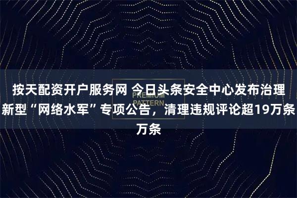 按天配资开户服务网 今日头条安全中心发布治理新型“网络水军”专项公告，清理违规评论超19万条