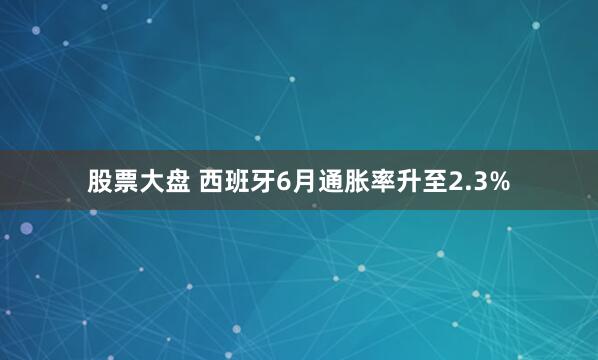 股票大盘 西班牙6月通胀率升至2.3%