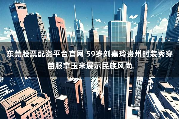 东莞股票配资平台官网 59岁刘嘉玲贵州时装秀穿苗服拿玉米展示民族风尚