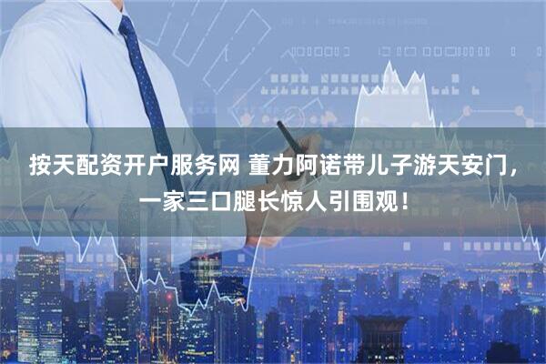 按天配资开户服务网 董力阿诺带儿子游天安门，一家三口腿长惊人引围观！
