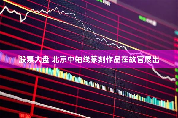 股票大盘 北京中轴线篆刻作品在故宫展出