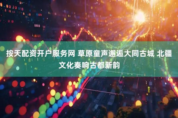 按天配资开户服务网 草原童声邂逅大同古城 北疆文化奏响古都新韵