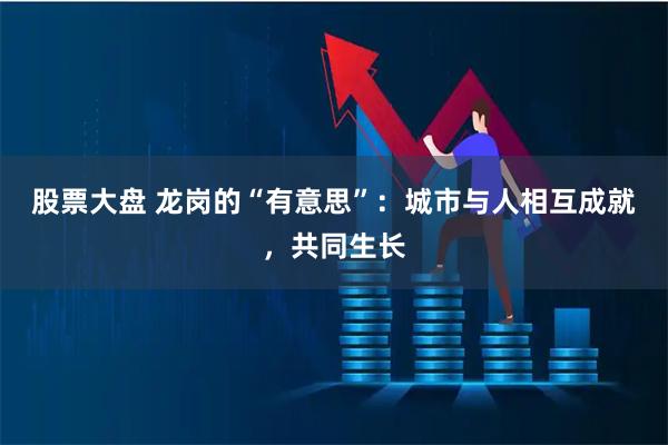 股票大盘 龙岗的“有意思”：城市与人相互成就，共同生长