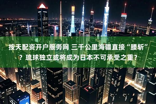 按天配资开户服务网 三千公里海疆直接“腰斩”？琉球独立或将成为日本不可承受之重？