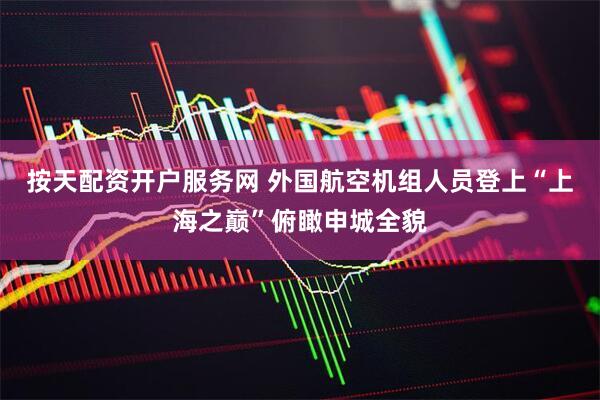 按天配资开户服务网 外国航空机组人员登上“上海之巅”俯瞰申城全貌