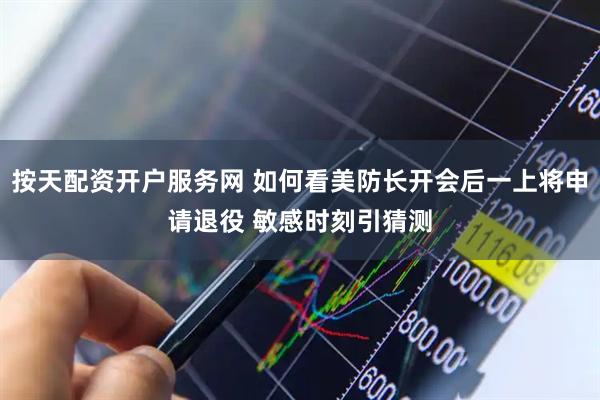 按天配资开户服务网 如何看美防长开会后一上将申请退役 敏感时刻引猜测