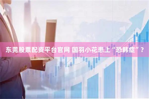 东莞股票配资平台官网 国羽小花患上“恐韩症”？