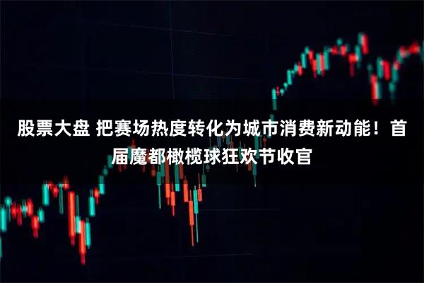 股票大盘 把赛场热度转化为城市消费新动能！首届魔都橄榄球狂欢节收官