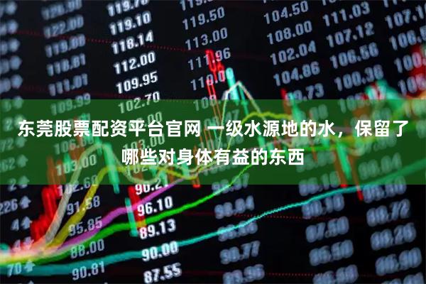 东莞股票配资平台官网 一级水源地的水，保留了哪些对身体有益的东西