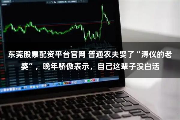 东莞股票配资平台官网 普通农夫娶了“溥仪的老婆”，晚年骄傲表示，自己这辈子没白活