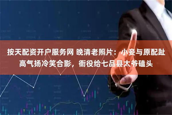 按天配资开户服务网 晚清老照片：小妾与原配趾高气扬冷笑合影，衙役给七品县太爷磕头