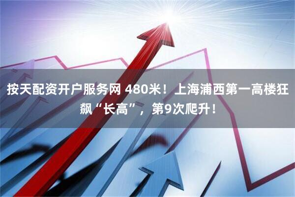 按天配资开户服务网 480米！上海浦西第一高楼狂飙“长高”，第9次爬升！