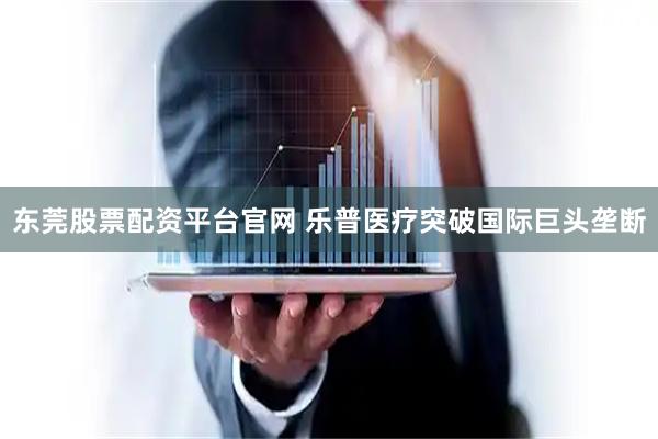 东莞股票配资平台官网 乐普医疗突破国际巨头垄断