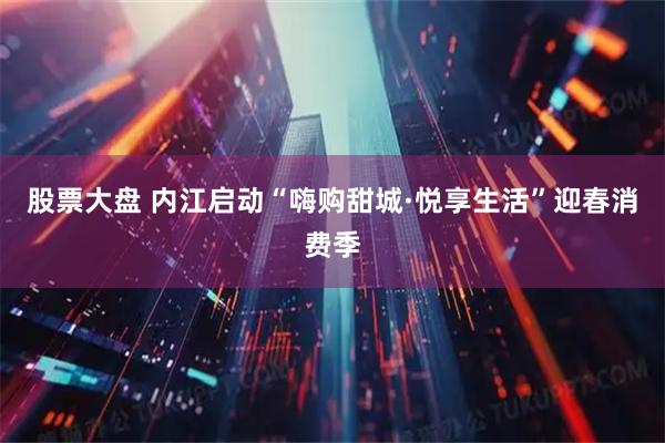 股票大盘 内江启动“嗨购甜城·悦享生活”迎春消费季