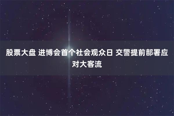 股票大盘 进博会首个社会观众日 交警提前部署应对大客流