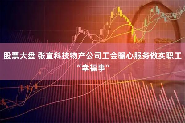 股票大盘 张宣科技物产公司工会暖心服务做实职工“幸福事”