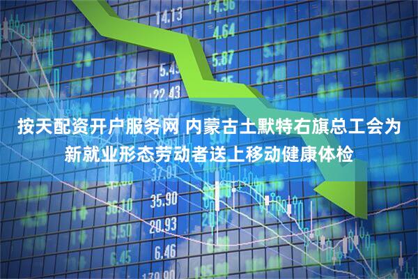 按天配资开户服务网 内蒙古土默特右旗总工会为新就业形态劳动者送上移动健康体检