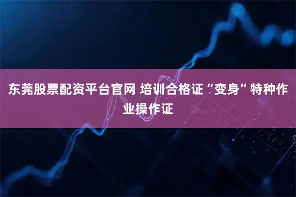 东莞股票配资平台官网 培训合格证“变身”特种作业操作证