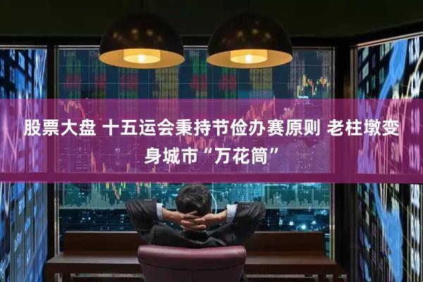 股票大盘 十五运会秉持节俭办赛原则 老柱墩变身城市“万花筒”