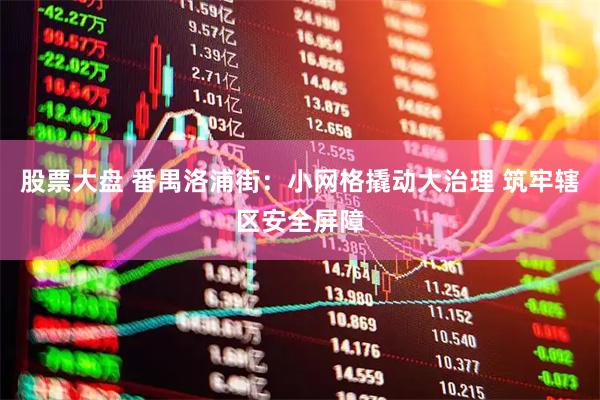 股票大盘 番禺洛浦街：小网格撬动大治理 筑牢辖区安全屏障