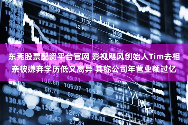 东莞股票配资平台官网 影视飓风创始人Tim去相亲被嫌弃学历低又离异 其称公司年营业额过亿