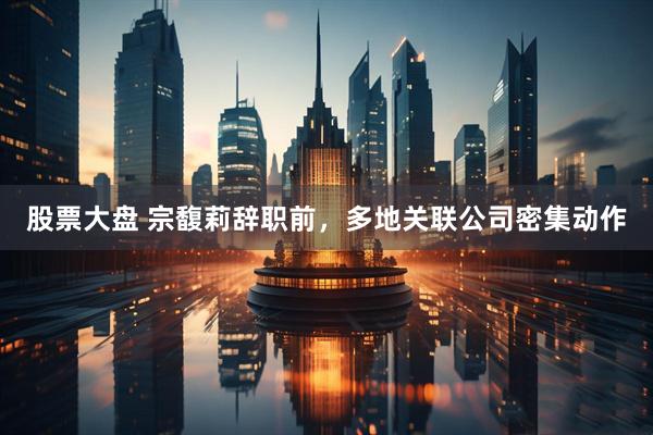 股票大盘 宗馥莉辞职前，多地关联公司密集动作
