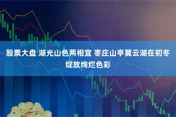 股票大盘 湖光山色两相宜 枣庄山亭翼云湖在初冬绽放绚烂色彩