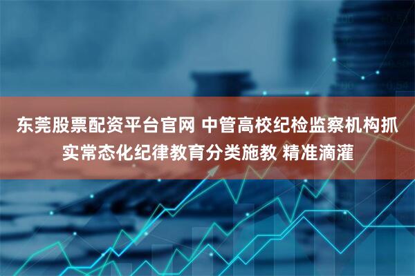 东莞股票配资平台官网 中管高校纪检监察机构抓实常态化纪律教育分类施教 精准滴灌