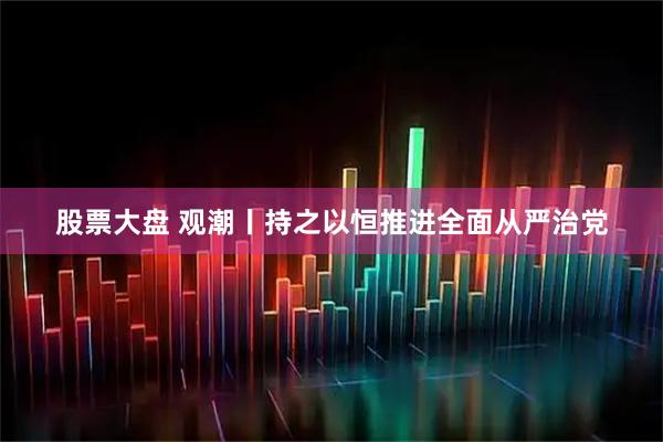 股票大盘 观潮丨持之以恒推进全面从严治党