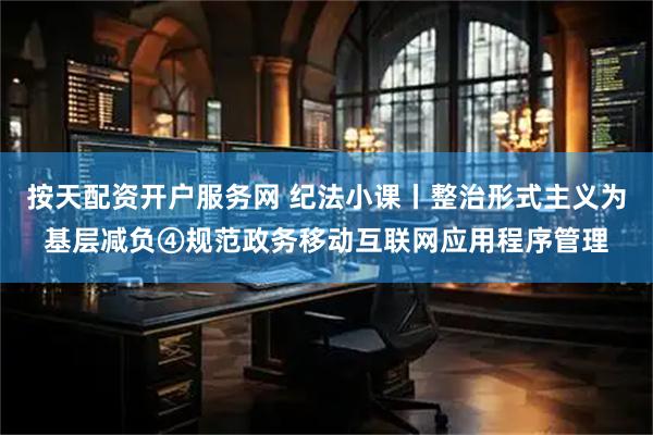 按天配资开户服务网 纪法小课丨整治形式主义为基层减负④规范政务移动互联网应用程序管理