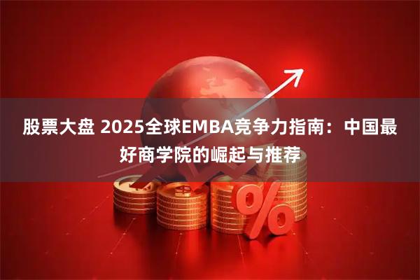 股票大盘 2025全球EMBA竞争力指南：中国最好商学院的崛起与推荐
