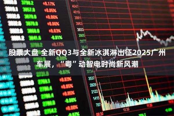 股票大盘 全新QQ3与全新冰淇淋出征2025广州车展，“粤”动智电时尚新风潮