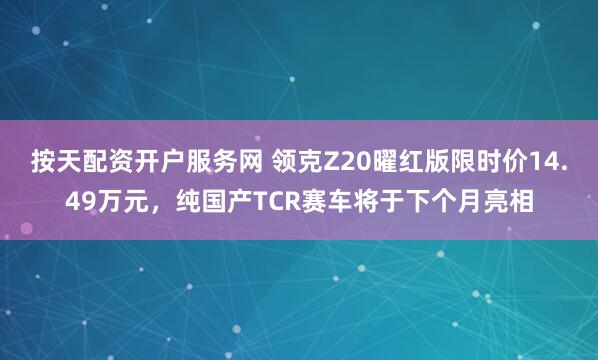 按天配资开户服务网 领克Z20曜红版限时价14.49万元，纯国产TCR赛车将于下个月亮相