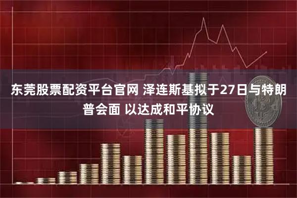 东莞股票配资平台官网 泽连斯基拟于27日与特朗普会面 以达成和平协议