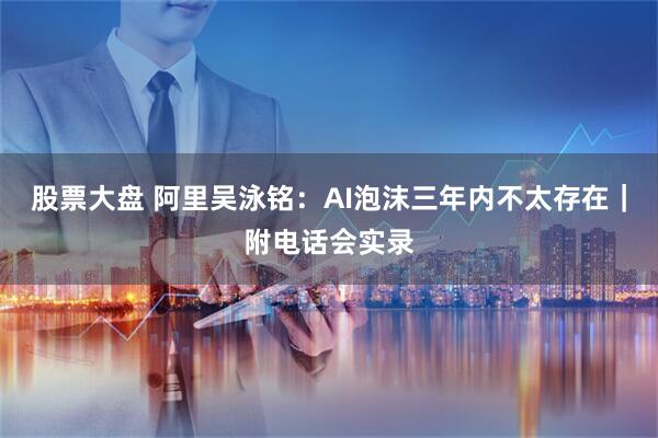 股票大盘 阿里吴泳铭：AI泡沫三年内不太存在｜附电话会实录