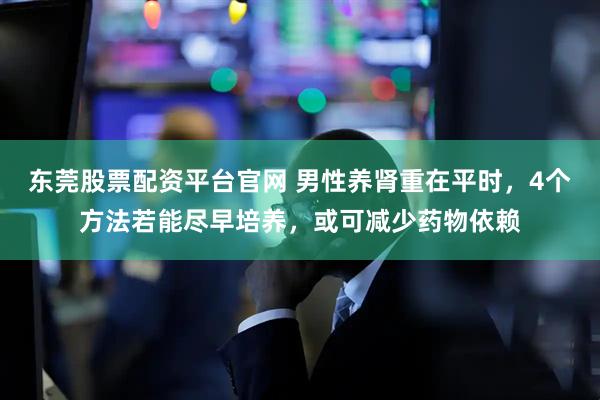 东莞股票配资平台官网 男性养肾重在平时，4个方法若能尽早培养，或可减少药物依赖