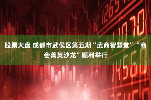 股票大盘 成都市武侯区第五期“武商智慧堂”“商会菁英沙龙”顺利举行