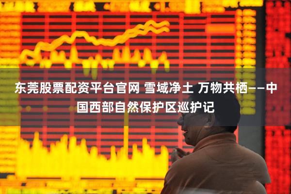 东莞股票配资平台官网 雪域净土 万物共栖——中国西部自然保护区巡护记