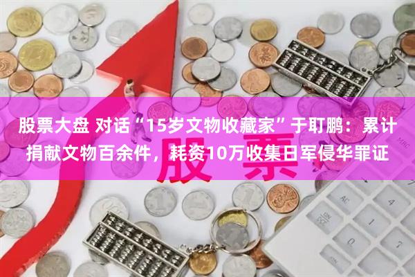 股票大盘 对话“15岁文物收藏家”于耵鹏：累计捐献文物百余件，耗资10万收集日军侵华罪证