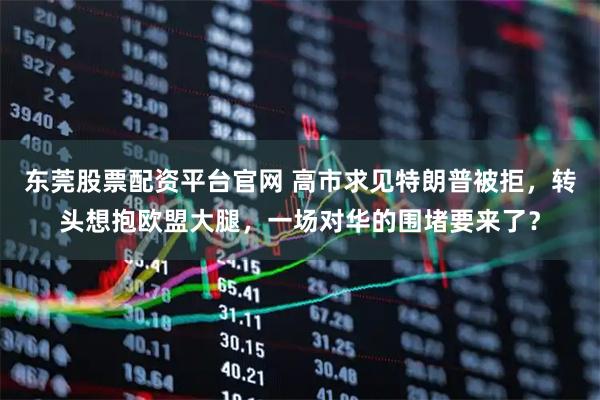 东莞股票配资平台官网 高市求见特朗普被拒，转头想抱欧盟大腿，一场对华的围堵要来了？