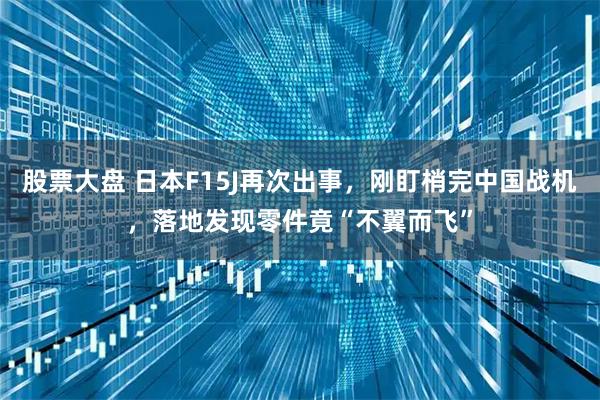 股票大盘 日本F15J再次出事，刚盯梢完中国战机，落地发现零件竟“不翼而飞”