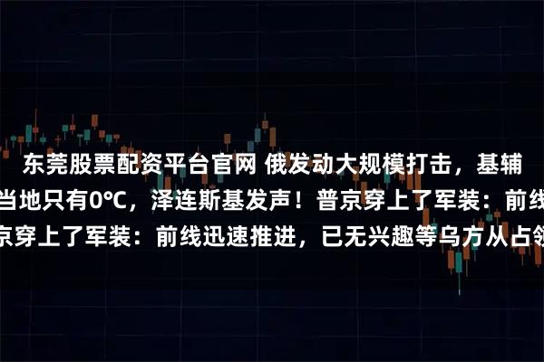 东莞股票配资平台官网 俄发动大规模打击，基辅供电供暖大范围中断，当地只有0℃，泽连斯基发声！普京穿上了军装：前线迅速推进，已无兴趣等乌方从占领区撤出