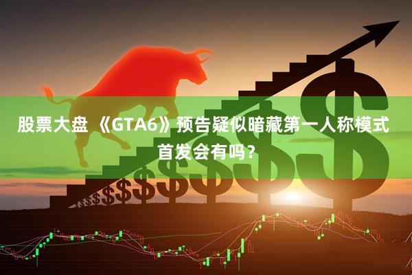 股票大盘 《GTA6》预告疑似暗藏第一人称模式 首发会有吗？