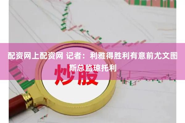 配资网上配资网 记者：利雅得胜利有意前尤文图斯总监琼托利