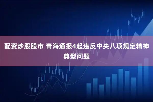 配资炒股股市 青海通报4起违反中央八项规定精神典型问题