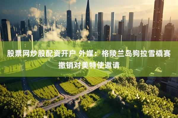 股票网炒股配资开户 外媒：格陵兰岛狗拉雪橇赛撤销对美特使邀请