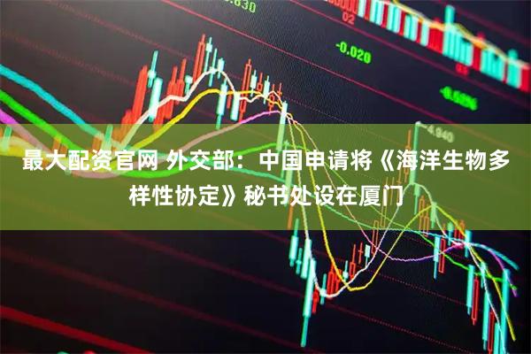 最大配资官网 外交部：中国申请将《海洋生物多样性协定》秘书处设在厦门
