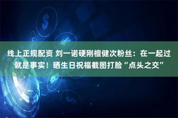 线上正规配资 刘一诺硬刚檀健次粉丝：在一起过就是事实！晒生日祝福截图打脸“点头之交”