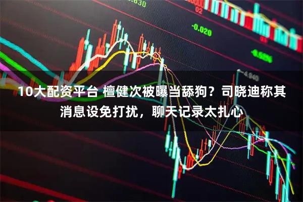 10大配资平台 檀健次被曝当舔狗？司晓迪称其消息设免打扰，聊天记录太扎心